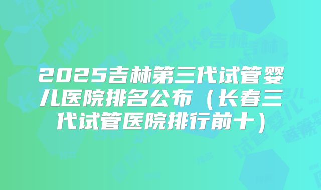 2025吉林第三代试管婴儿医院排名公布（长春三代试管医院排行前十）
