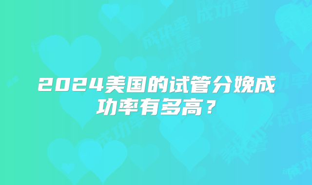 2024美国的试管分娩成功率有多高？