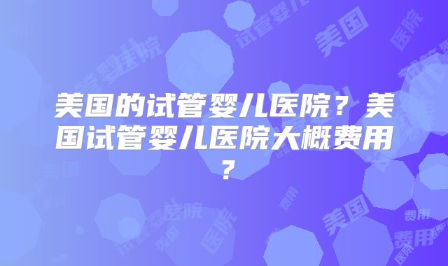 美国的试管婴儿医院？美国试管婴儿医院大概费用？