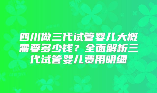 四川做三代试管婴儿大概需要多少钱？全面解析三代试管婴儿费用明细