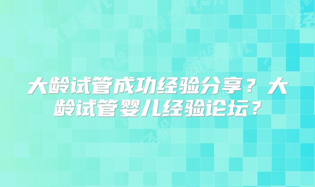 大龄试管成功经验分享？大龄试管婴儿经验论坛？