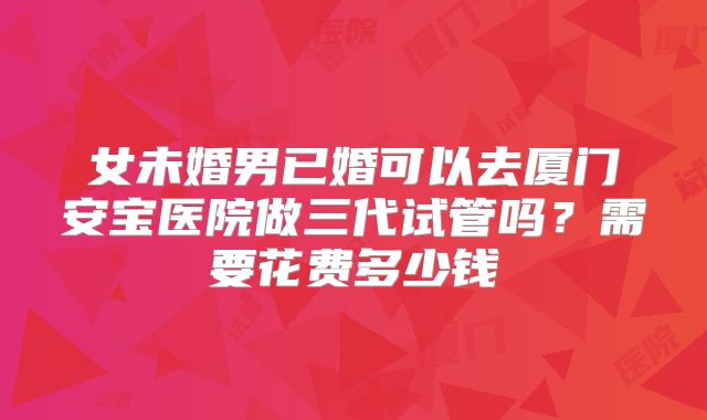 女未婚男已婚可以去厦门安宝医院做三代试管吗？需要花费多少钱