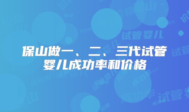 保山做一、二、三代试管婴儿成功率和价格