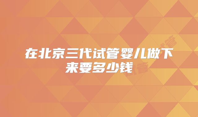 在北京三代试管婴儿做下来要多少钱
