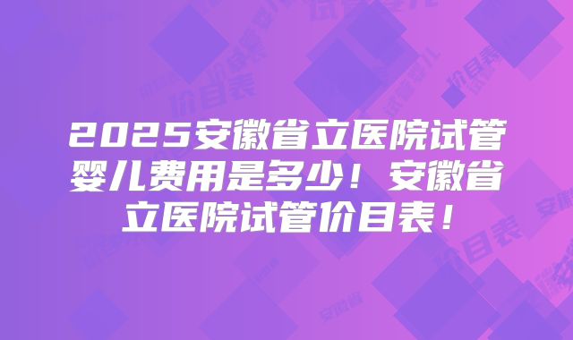 2025安徽省立医院试管婴儿费用是多少！安徽省立医院试管价目表！