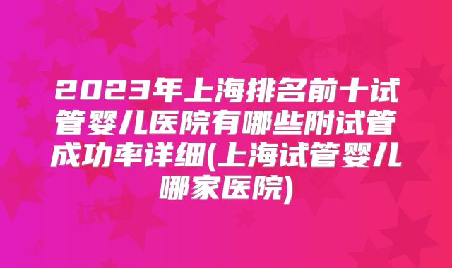 2023年上海排名前十试管婴儿医院有哪些附试管成功率详细(上海试管婴儿哪家医院)
