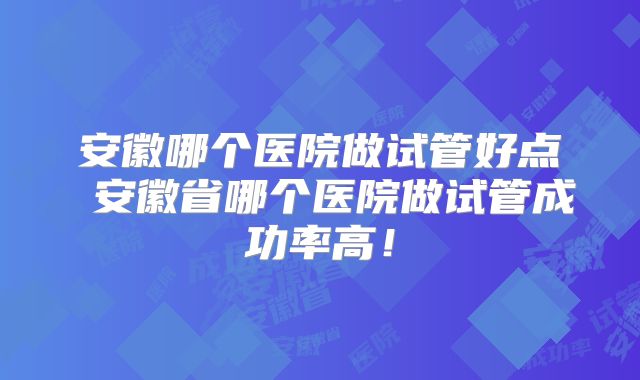安徽哪个医院做试管好点 安徽省哪个医院做试管成功率高！