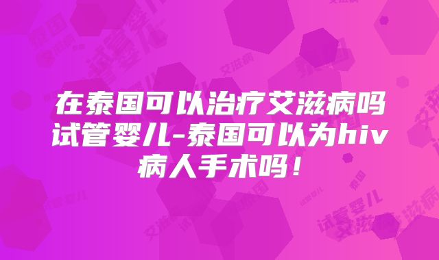 在泰国可以治疗艾滋病吗试管婴儿-泰国可以为hiv病人手术吗！