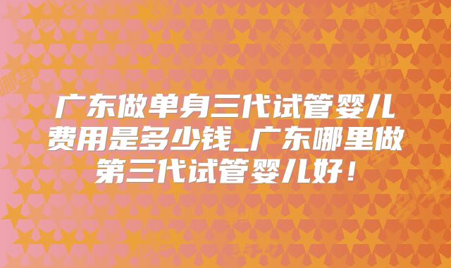 广东做单身三代试管婴儿费用是多少钱_广东哪里做第三代试管婴儿好！