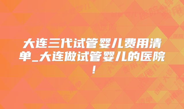 大连三代试管婴儿费用清单_大连做试管婴儿的医院！
