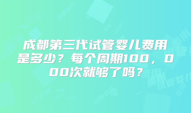 成都第三代试管婴儿费用是多少？每个周期100，000次就够了吗？