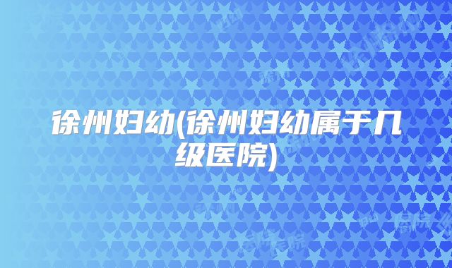 徐州妇幼(徐州妇幼属于几级医院)