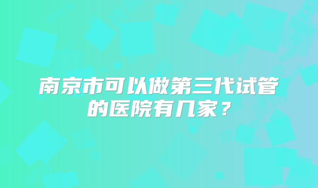 南京市可以做第三代试管的医院有几家？