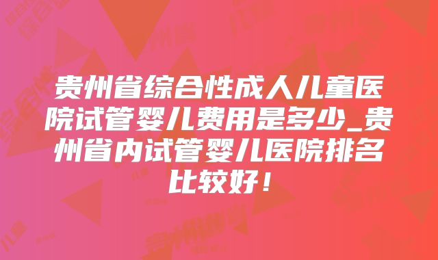 贵州省综合性成人儿童医院试管婴儿费用是多少_贵州省内试管婴儿医院排名比较好！