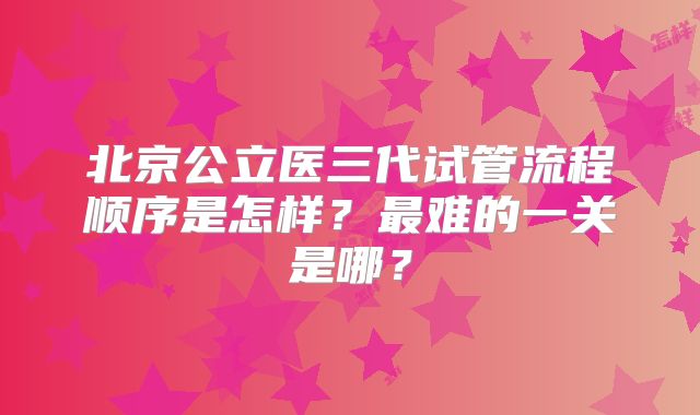 北京公立医三代试管流程顺序是怎样？最难的一关是哪？