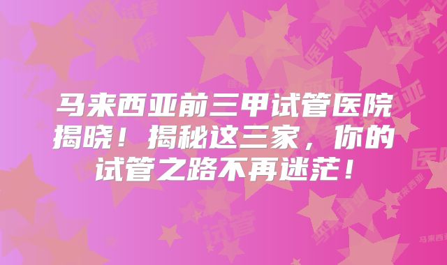 马来西亚前三甲试管医院揭晓！揭秘这三家，你的试管之路不再迷茫！