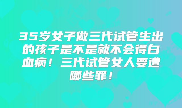 35岁女子做三代试管生出的孩子是不是就不会得白血病！三代试管女人要遭哪些罪！
