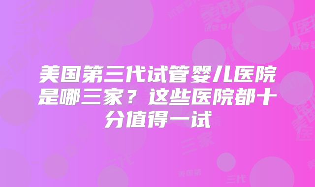 美国第三代试管婴儿医院是哪三家？这些医院都十分值得一试
