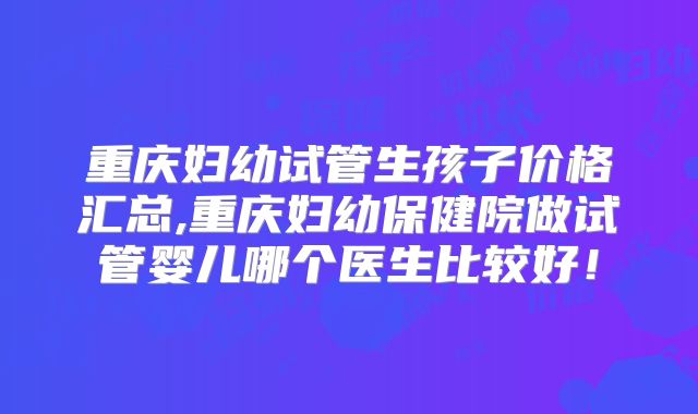 重庆妇幼试管生孩子价格汇总,重庆妇幼保健院做试管婴儿哪个医生比较好！