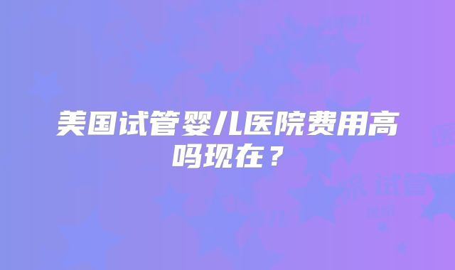 美国试管婴儿医院费用高吗现在？
