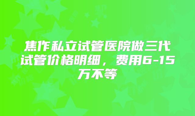 焦作私立试管医院做三代试管价格明细，费用6-15万不等