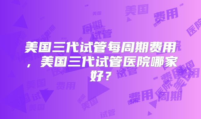 美国三代试管每周期费用,美国三代试管医院哪家好?