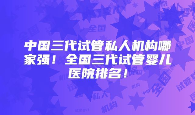中国三代试管私人机构哪家强！全国三代试管婴儿医院排名！