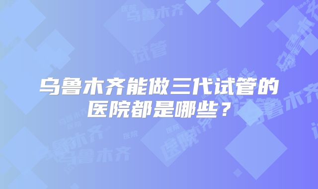 乌鲁木齐能做三代试管的医院都是哪些?