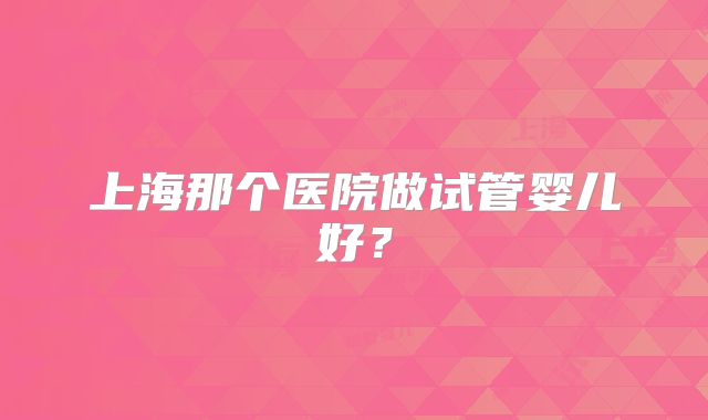 上海那个医院做试管婴儿好？