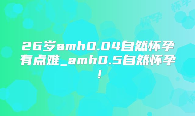 26岁amh0.04自然怀孕有点难_amh0.5自然怀孕！