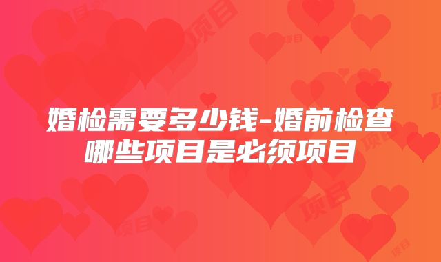 婚检需要多少钱-婚前检查哪些项目是必须项目