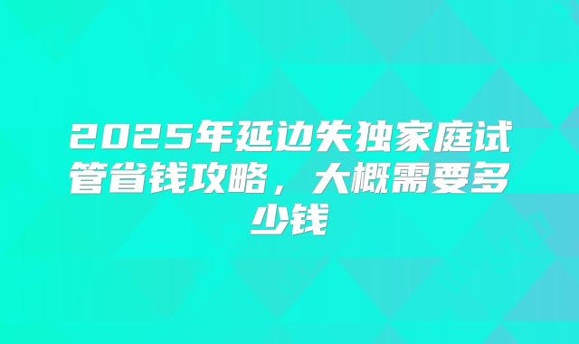 2025年延边失独家庭试管省钱攻略,大概需要多少钱