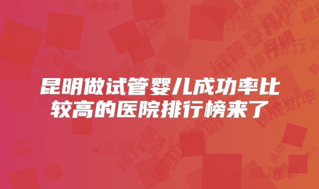 昆明做试管婴儿成功率比较高的医院排行榜来了