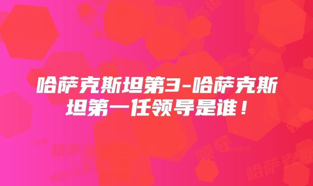哈萨克斯坦第3-哈萨克斯坦第一任领导是谁!