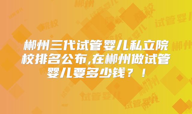 郴州三代试管婴儿私立院校排名公布,在郴州做试管婴儿要多少钱?!
