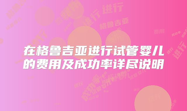 在格鲁吉亚进行试管婴儿的费用及成功率详尽说明