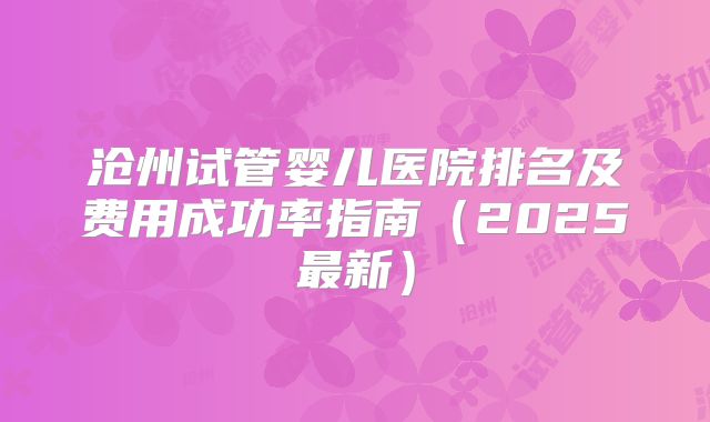 沧州试管婴儿医院排名及费用成功率指南（2025最新）