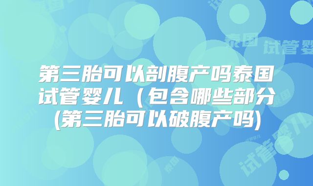 第三胎可以剖腹产吗泰国试管婴儿(包含哪些部分(第三胎可以破腹产吗)