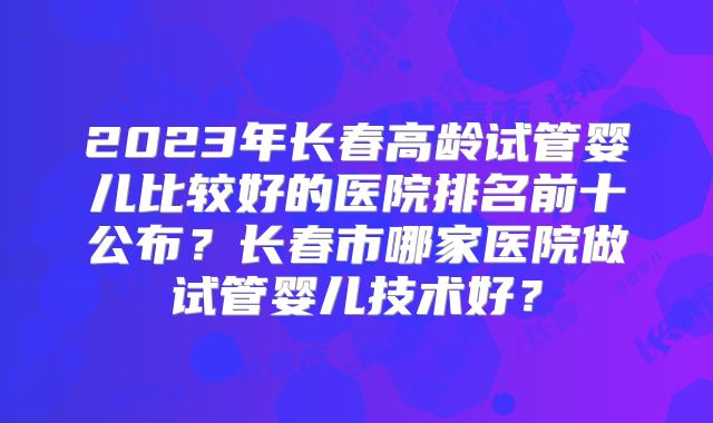 2023年长春高龄试管婴儿比较好的医院排名前十公布？长春市哪家医院做试管婴儿技术好？