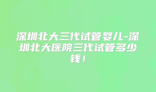 深圳北大三代试管婴儿-深圳北大医院三代试管多少钱!