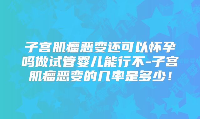 子宫肌瘤恶变还可以怀孕吗做试管婴儿能行不-子宫肌瘤恶变的几率是多少！