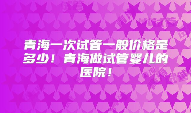 青海一次试管一般价格是多少！青海做试管婴儿的医院！