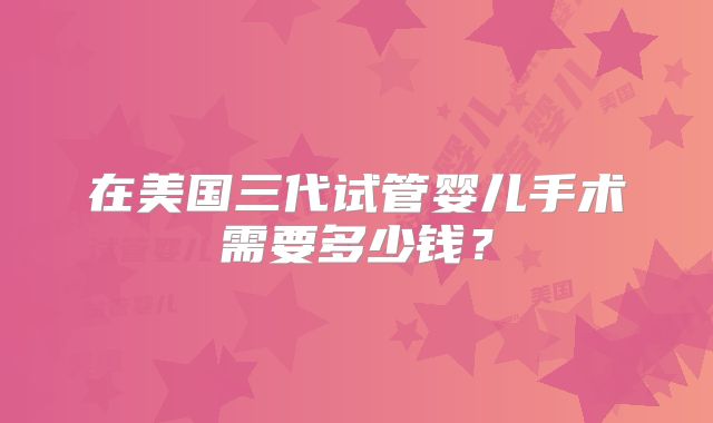 在美国三代试管婴儿手术需要多少钱？