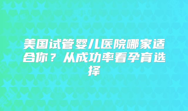 美国试管婴儿医院哪家适合你？从成功率看孕育选择