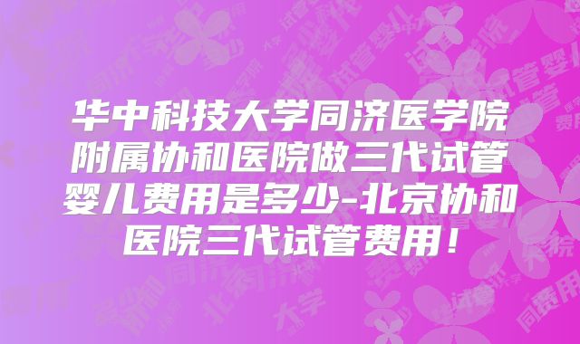 华中科技大学同济医学院附属协和医院做三代试管婴儿费用是多少-北京协和医院三代试管费用！