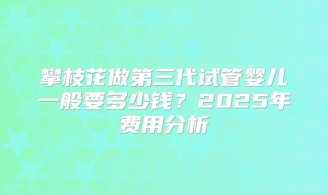 攀枝花做第三代试管婴儿一般要多少钱？2025年费用分析