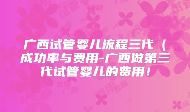 广西试管婴儿流程三代（成功率与费用-广西做第三代试管婴儿的费用！