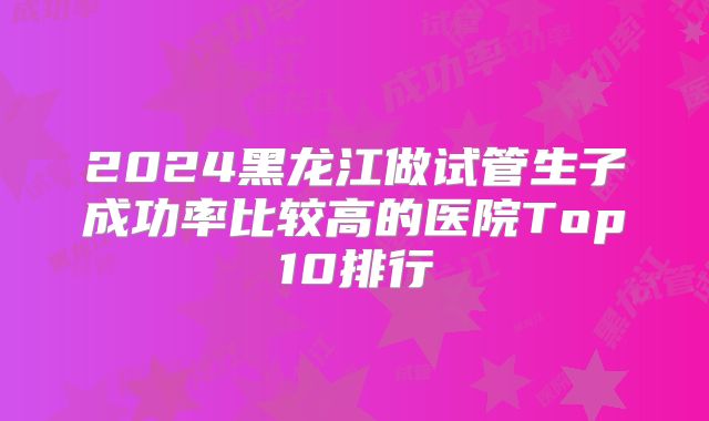 2024黑龙江做试管生子成功率比较高的医院Top10排行