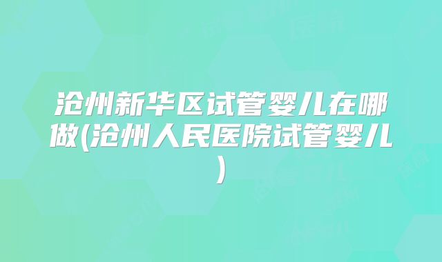 沧州新华区试管婴儿在哪做(沧州人民医院试管婴儿)