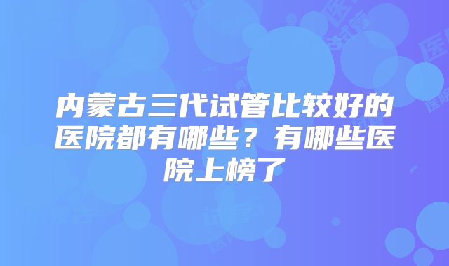 内蒙古三代试管比较好的医院都有哪些？有哪些医院上榜了
